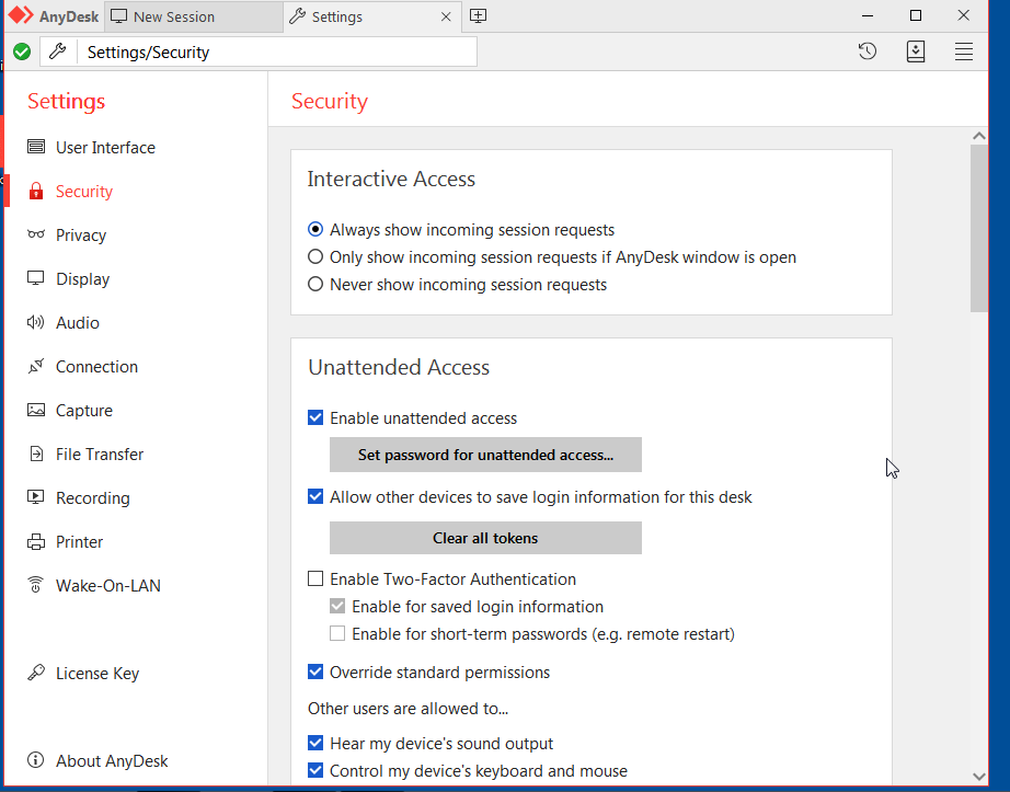 AnyDesk 
New Session 
e Settings/Security 
Settings 
9 
User Interface 
Security 
Privacy 
Display 
Audio 
Connection 
Capture 
File Transfer 
Recording 
Printer 
Wake-on-LAN 
License Key 
About AnyDesk 
Settings 
Security 
Interactive Access 
@ Always show incoming session requests 
O Only show incoming session requests if AnyDesk window is open 
O Never show incoming session requests 
Unattended Access 
Enable unattended access 
Set password for unattended accessm 
Allow other devices to save login information for this desk 
D Enable Two-Factor Authentication 
Enable for saved login information 
Enable for short-term passwords (e.g. remote restart) 
Override standard permissions 
Other users are allowed to.„ 
Hear my device's sound output 
Control my device's keyboard and mouse 